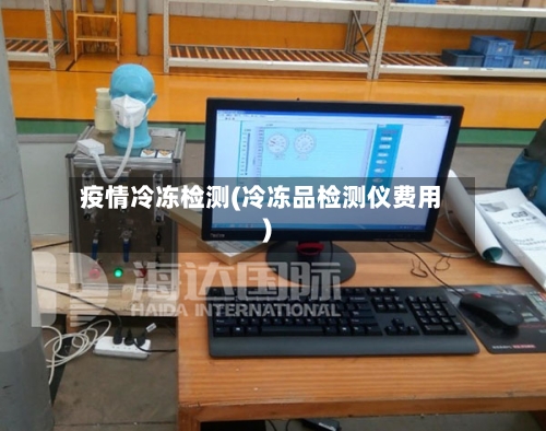 疫情冷冻检测(冷冻品检测仪费用)-第2张图片