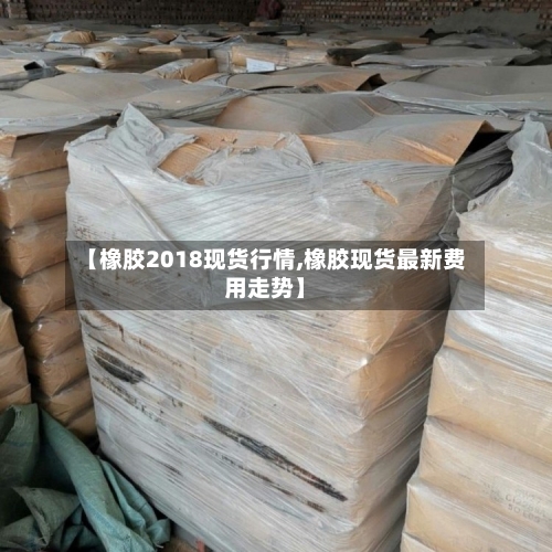 【橡胶2018现货行情,橡胶现货最新费用走势】