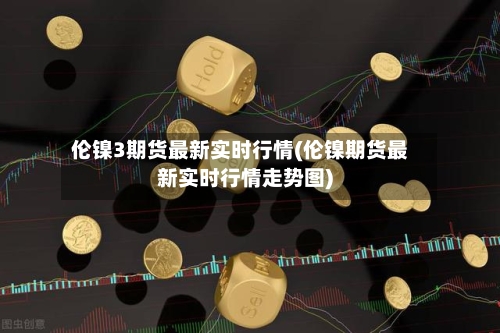 伦镍3期货最新实时行情(伦镍期货最新实时行情走势图)-第2张图片