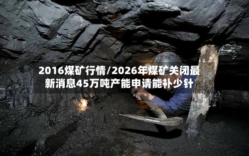 2016煤矿行情/2026年煤矿关闭最新消息45万吨产能申请能补少针-第3张图片