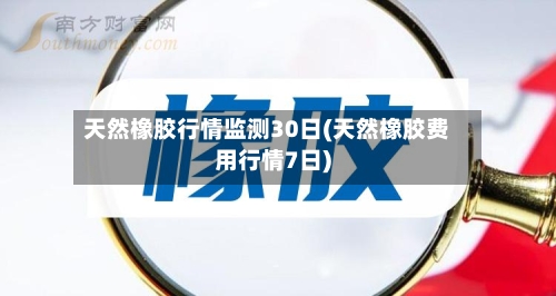 天然橡胶行情监测30日(天然橡胶费用行情7日)