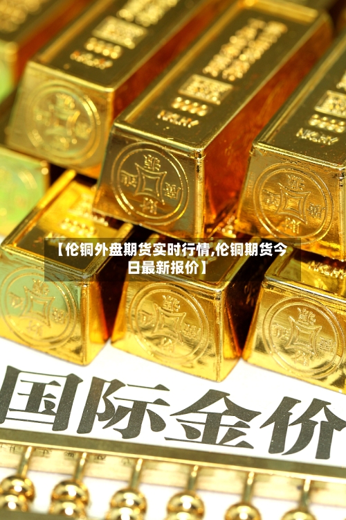 【伦铜外盘期货实时行情,伦铜期货今日最新报价】-第2张图片