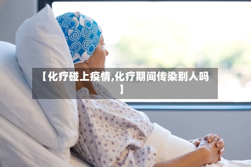 【化疗碰上疫情,化疗期间传染别人吗】-第2张图片