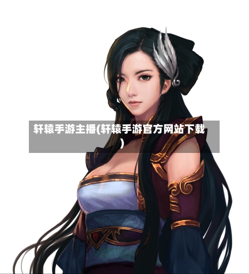 轩辕手游主播(轩辕手游官方网站下载)-第2张图片