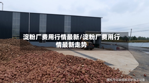 淀粉厂费用行情最新/淀粉厂费用行情最新走势-第3张图片