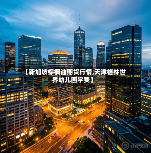 【新加坡棕榈油期货行情,天津格林世界幼儿园学费】