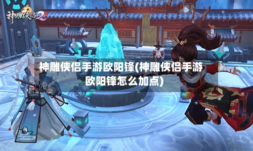 神雕侠侣手游欧阳锋(神雕侠侣手游欧阳锋怎么加点)-第2张图片