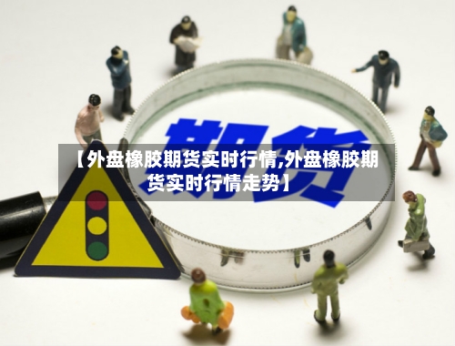 【外盘橡胶期货实时行情,外盘橡胶期货实时行情走势】-第3张图片