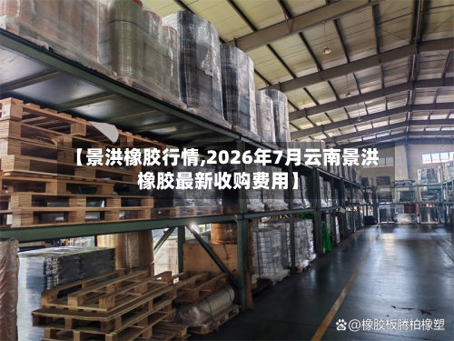 【景洪橡胶行情,2026年7月云南景洪橡胶最新收购费用】