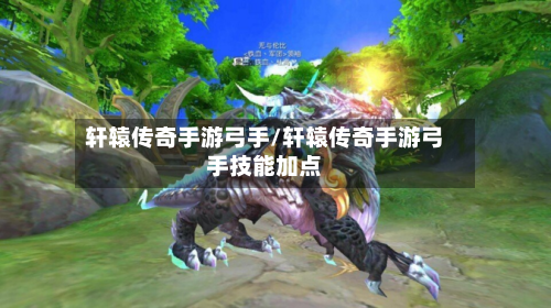轩辕传奇手游弓手/轩辕传奇手游弓手技能加点
