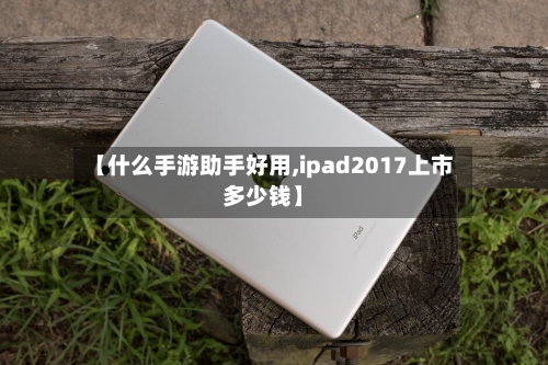 【什么手游助手好用,ipad2017上市多少钱】-第3张图片