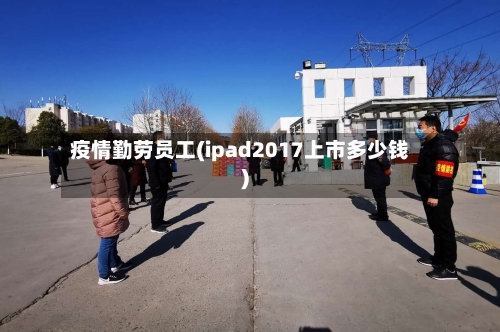 疫情勤劳员工(ipad2017上市多少钱)-第2张图片