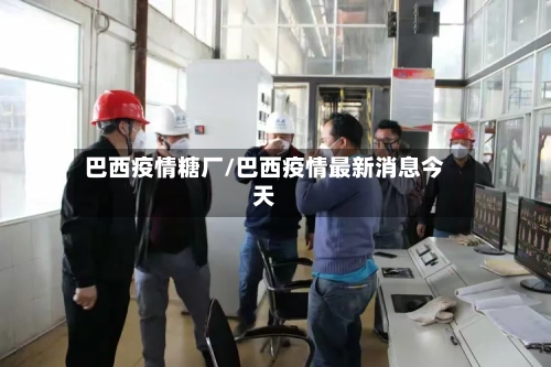 巴西疫情糖厂/巴西疫情最新消息今天-第3张图片