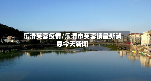 乐清芙蓉疫情/乐清市芙蓉镇最新消息今天新闻