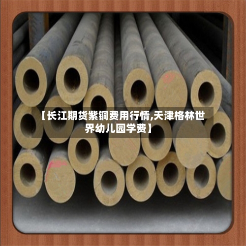 【长江期货紫铜费用行情,天津格林世界幼儿园学费】