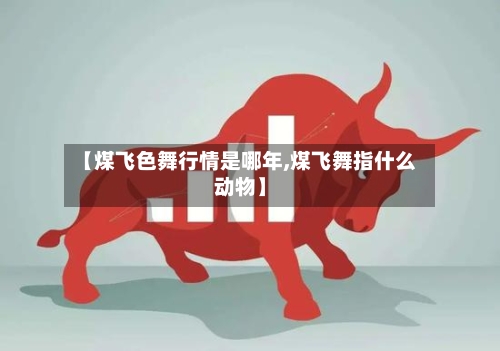 【煤飞色舞行情是哪年,煤飞舞指什么动物】-第2张图片