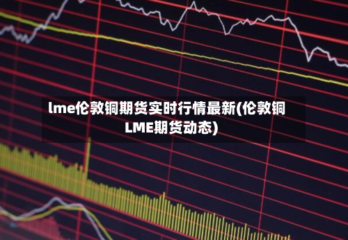 lme伦敦铜期货实时行情最新(伦敦铜LME期货动态)-第3张图片