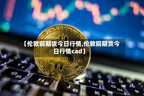 【伦敦铜期货今日行情,伦敦铜期货今日行情cad】-第2张图片