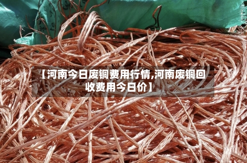 【河南今日废铜费用行情,河南废铜回收费用今日价】-第2张图片