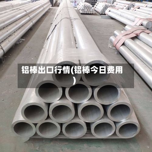 铝棒出口行情(铝棒今日费用)