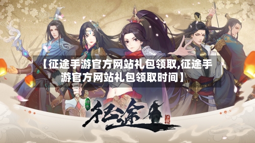 【征途手游官方网站礼包领取,征途手游官方网站礼包领取时间】