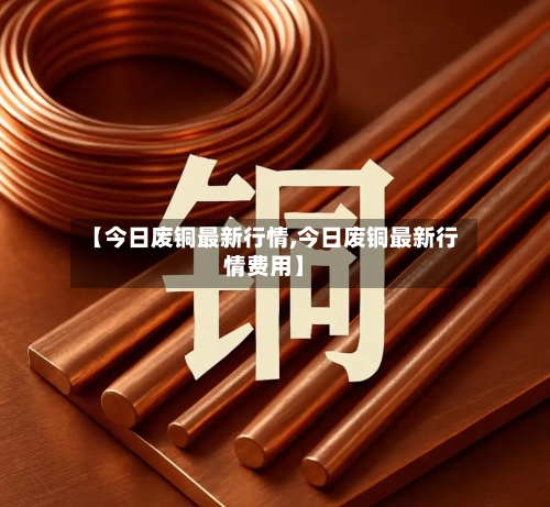 【今日废铜最新行情,今日废铜最新行情费用】-第3张图片