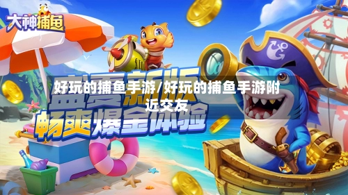 好玩的捕鱼手游/好玩的捕鱼手游附近交友
