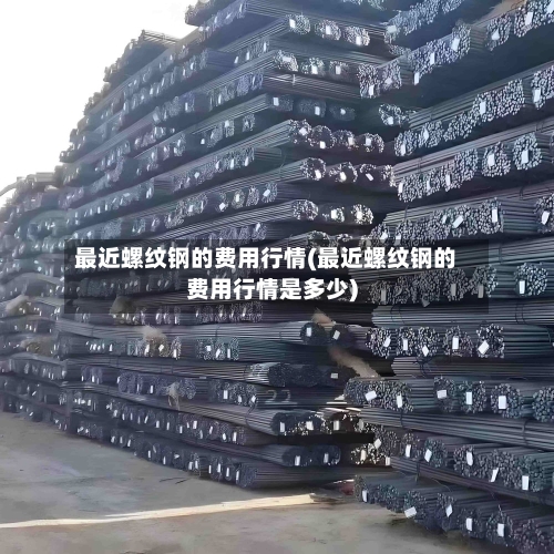 最近螺纹钢的费用行情(最近螺纹钢的费用行情是多少)-第2张图片
