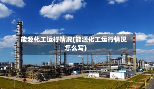 能源化工运行情况(能源化工运行情况怎么写)