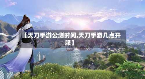 【天刀手游公测时间,天刀手游几点开服】-第2张图片