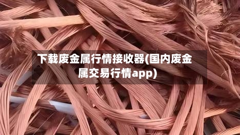 下载废金属行情接收器(国内废金属交易行情app)