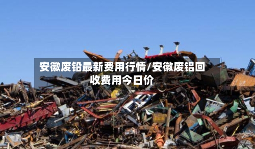 安徽废铅最新费用行情/安徽废铝回收费用今日价-第3张图片
