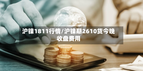 沪镍1811行情/沪镍期2610货今晚收盘费用