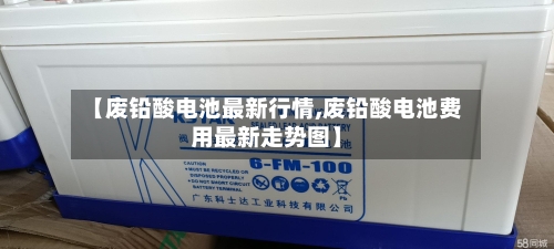 【废铅酸电池最新行情,废铅酸电池费用最新走势图】-第3张图片