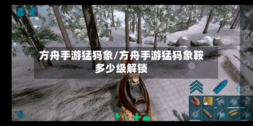 方舟手游猛犸象/方舟手游猛犸象鞍多少级解锁