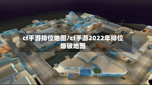 cf手游排位地图/cf手游2022年排位爆破地图