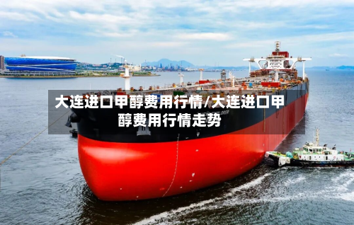 大连进口甲醇费用行情/大连进口甲醇费用行情走势-第2张图片