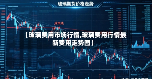 【玻璃费用市场行情,玻璃费用行情最新费用走势图】