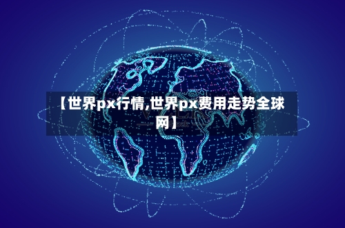 【世界px行情,世界px费用走势全球网】-第3张图片