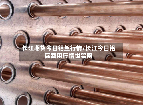 长江期货今日铝丝行情/长江今日铝锭费用行情世铝网