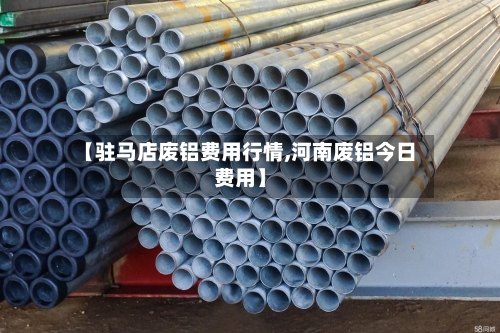 【驻马店废铝费用行情,河南废铝今日费用】