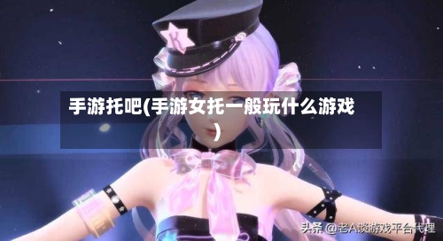 手游托吧(手游女托一般玩什么游戏)-第3张图片