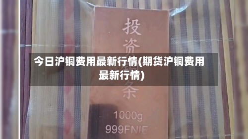 今日沪铜费用最新行情(期货沪铜费用最新行情)-第2张图片