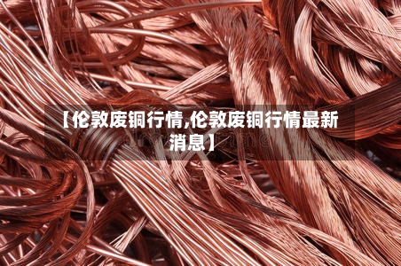 【伦敦废铜行情,伦敦废铜行情最新消息】
