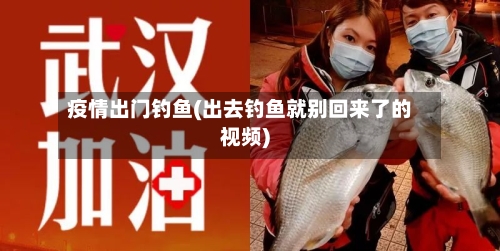 疫情出门钓鱼(出去钓鱼就别回来了的视频)