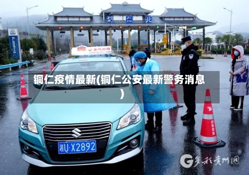 铜仁疫情最新(铜仁公安最新警务消息)-第2张图片