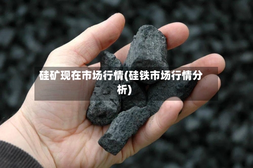 硅矿现在市场行情(硅铁市场行情分析)