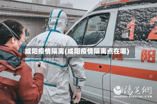 咸阳疫情隔离(咸阳疫情隔离点在哪)